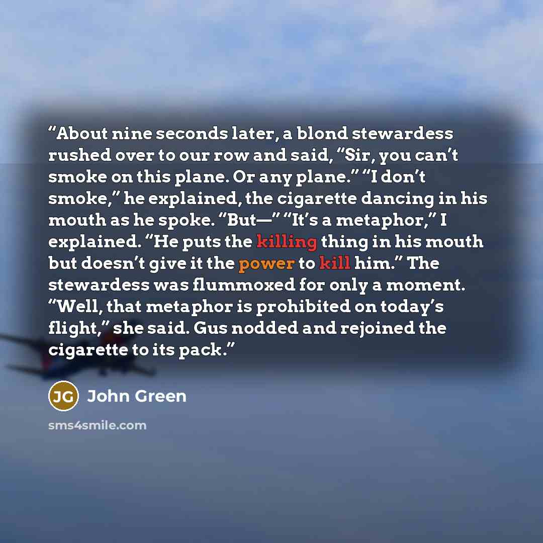 “About nine seconds later, a blond stewardess rushed over to our row and said, “Sir, you can’t smoke on this plane. Or any plane.” “I don’t smoke,” he explained, the cigarette dancing in his mouth as he spoke. “But—” “It’s a metaphor,” I explained. “He puts the killing thing in his mouth but…” quote by John Green