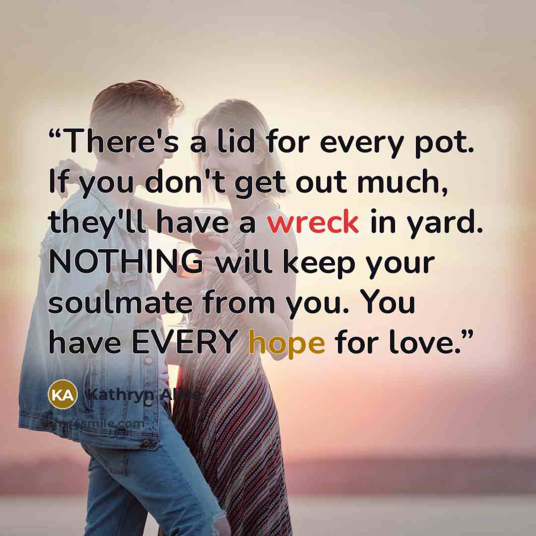 “There's a lid for every pot. If you don't get out much, they'll have a wreck in yard. NOTHING will keep your soulmate from you. You have EVERY hope for love.” quote by Kathryn Alice