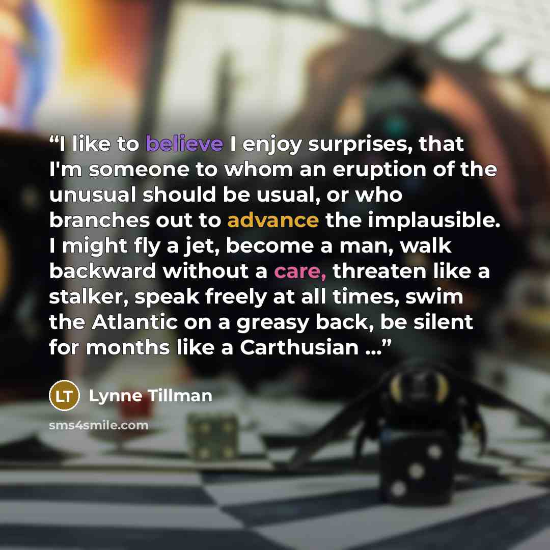 “I like to believe I enjoy surprises, that I'm someone to whom an eruption of the unusual should be usual, or who branches out to advance the implausible. I might fly a jet, become a man, walk backward without a care, threaten like a stalker, speak freely at all times, swim the Atlantic on a greasy…” quote by Lynne Tillman