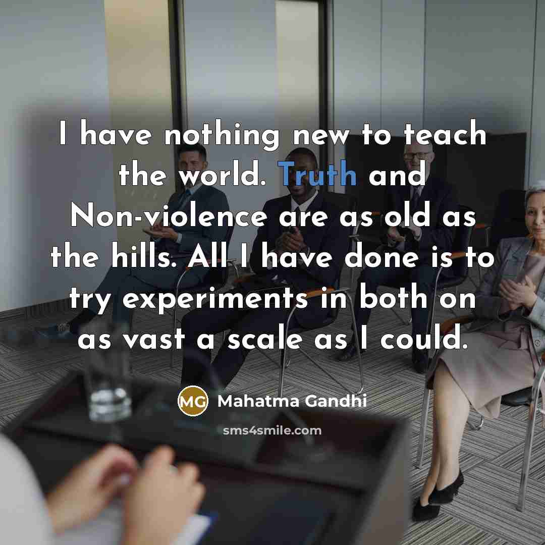 “I have nothing new to teach the world. Truth and Non-violence are as old as the hills. All I have done is to try experiments in both on as vast a scale as I could.” quote by Mahatma Gandhi