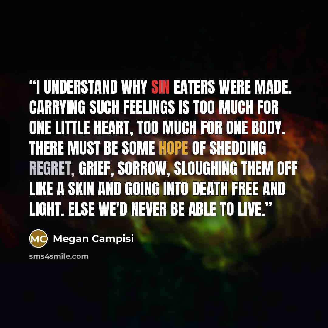 “I understand why sin eaters were made. Carrying such feelings is too much for one little heart, too much for one body. There must be some hope of shedding regret, grief, sorrow, sloughing them off like a skin and going into death free and light. Else we'd never be able to live.” quote by Megan Campisi