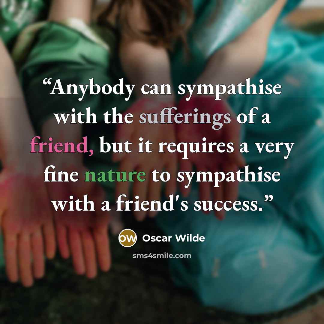 “Anybody can sympathise with the sufferings of a friend, but it requires a very fine nature to sympathise with a friend's success.” quote by Oscar Wilde