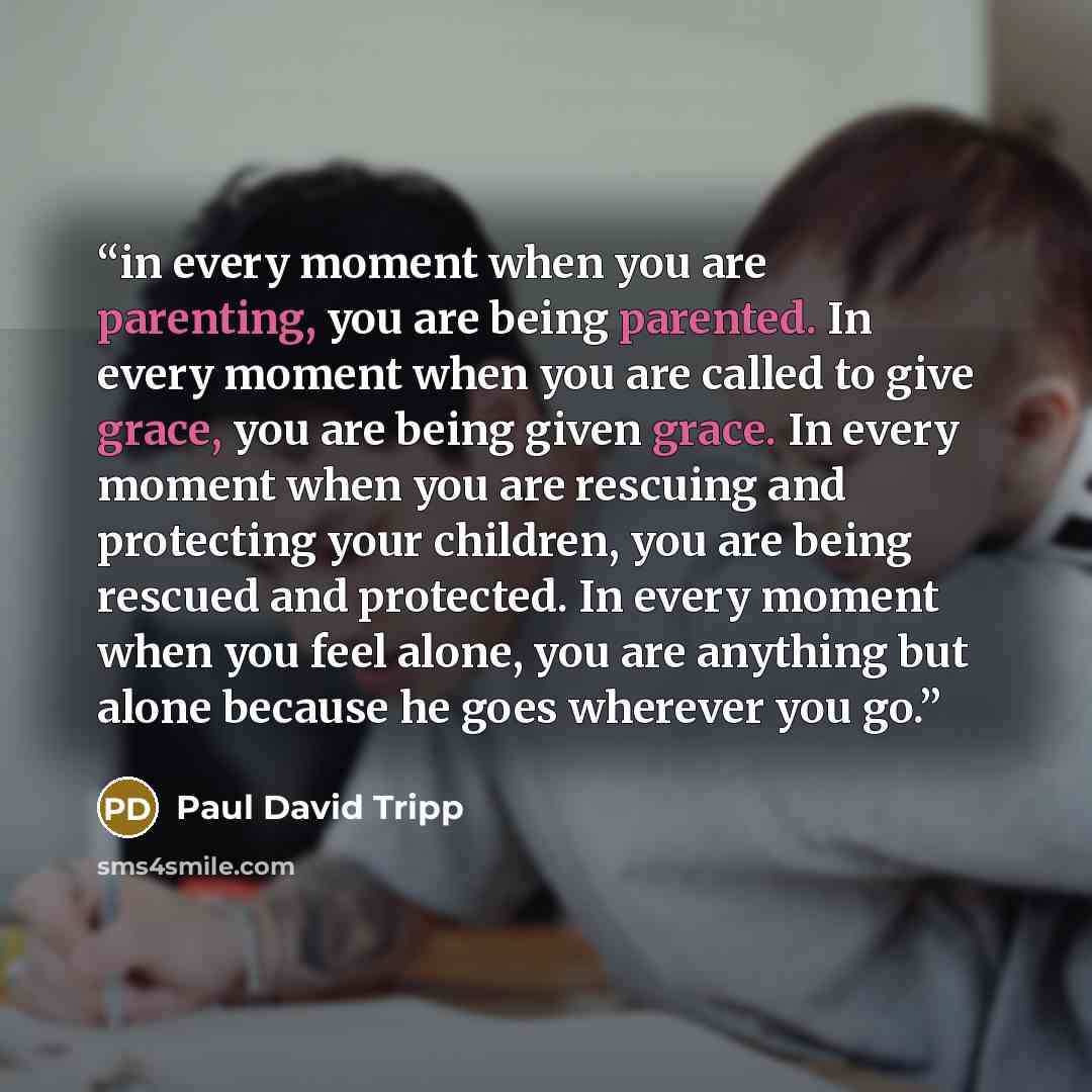 “in every moment when you are parenting, you are being parented. In every moment when you are called to give grace, you are being given grace. In every moment when you are rescuing and protecting your children, you are being rescued and protected. In every moment when you feel alone, you are…” quote by Paul David Tripp