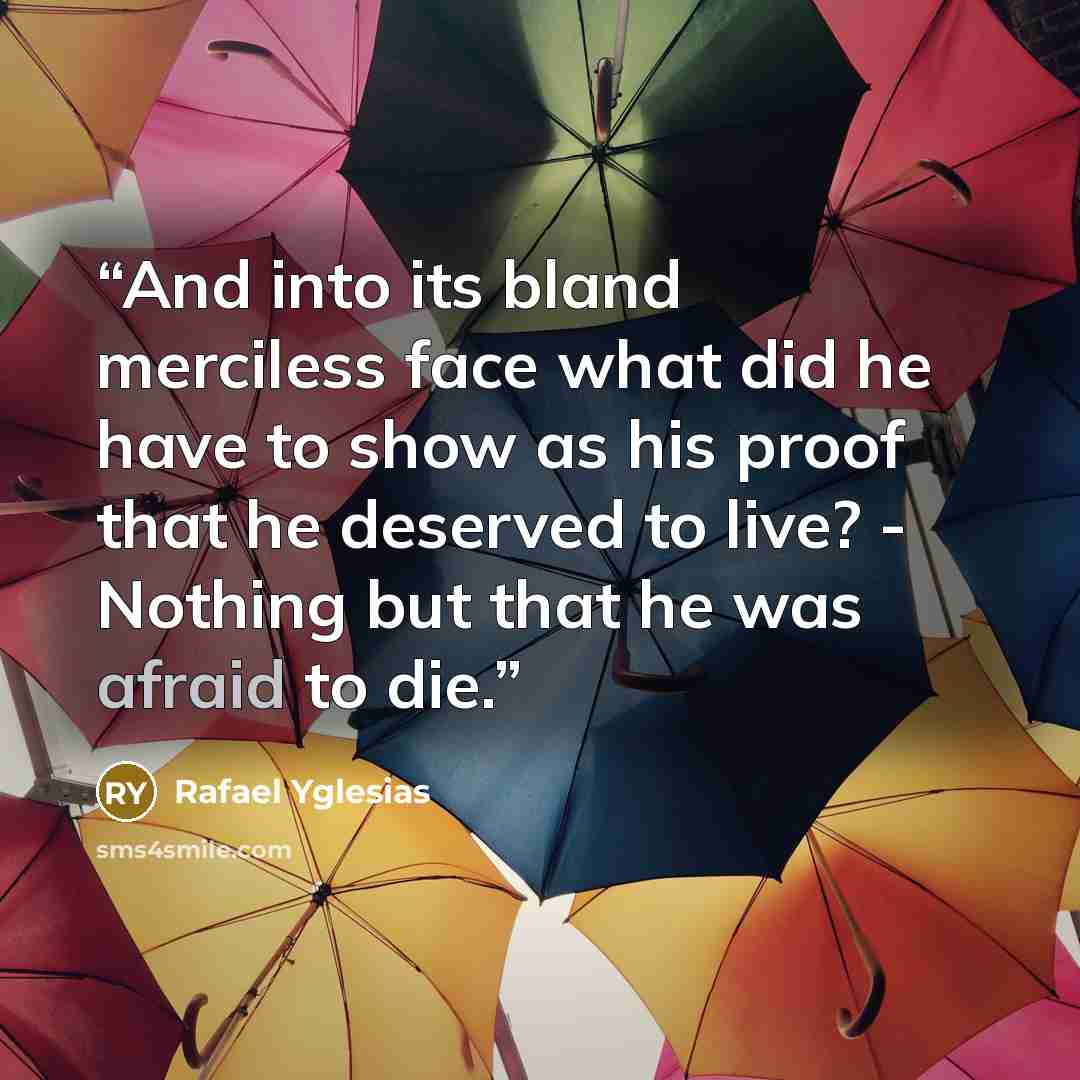 “And into its bland merciless face what did he have to show as his proof that he deserved to live? - Nothing but that he was afraid to die.” quote by Rafael Yglesias