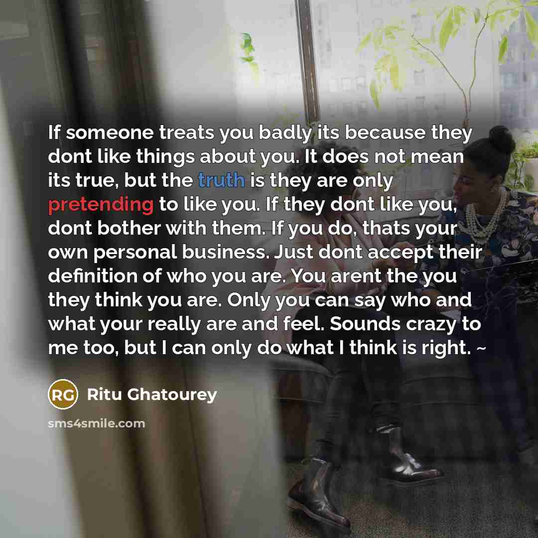 “If someone treats you badly its because they dont like things about you. It does not mean its true, but the truth is they are only pretending to like you. If they dont like you, dont bother with them. If you do, thats your own personal business. Just dont accept their definition of who you are…” quote by Ritu Ghatourey