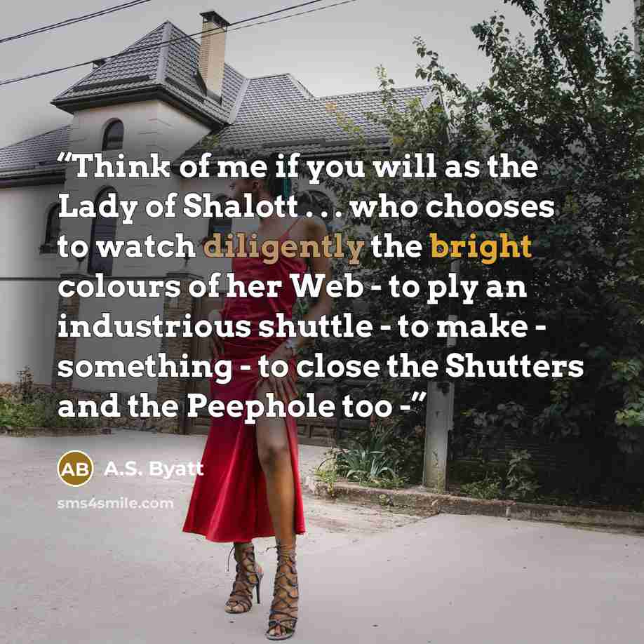 “Think of me if you will as the Lady of Shalott . . . who chooses to watch diligently the bright colours of her Web - to ply an industrious shuttle - to make - something - to close the Shutters and the Peephole too -” quote by A.S. Byatt