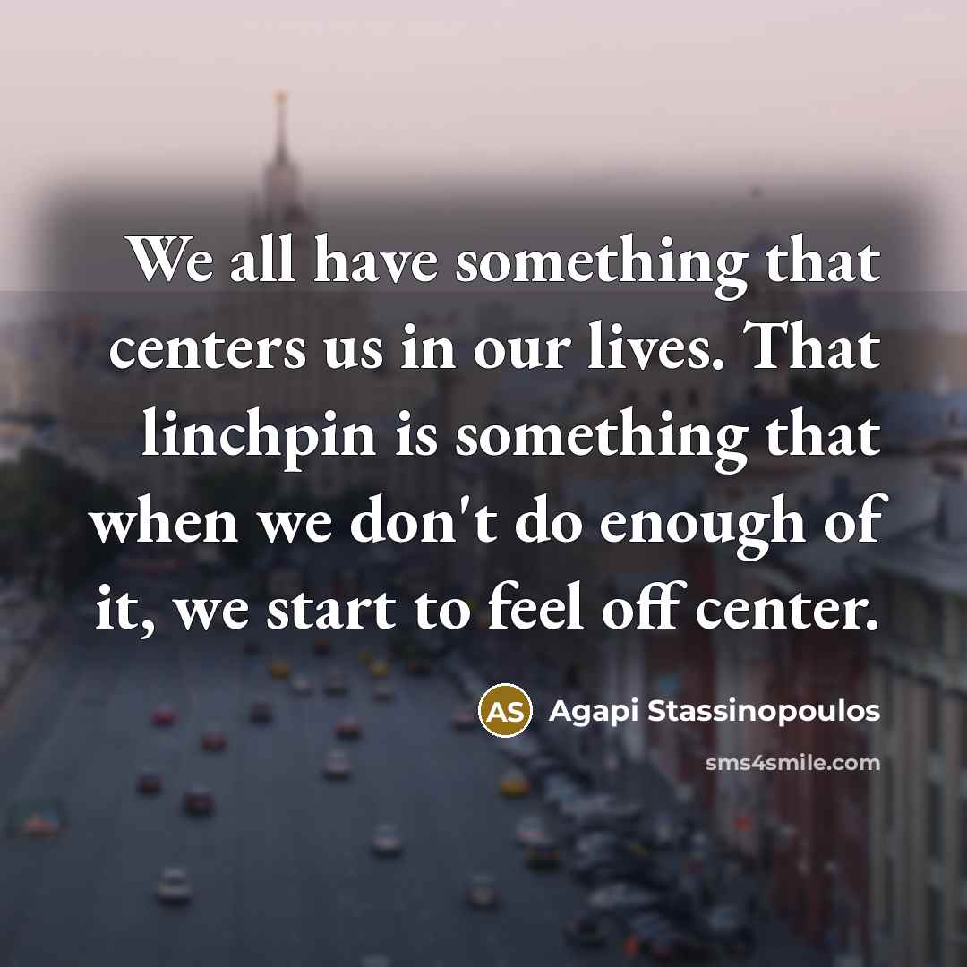 “We all have something that centers us in our lives. That linchpin is something that when we don't do enough of it, we start to feel off center.” quote by Agapi Stassinopoulos