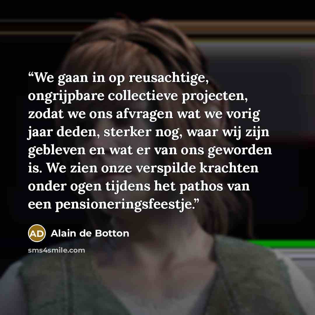 “We gaan in op reusachtige, ongrijpbare collectieve projecten, zodat we ons afvragen wat we vorig jaar deden, sterker nog, waar wij zijn gebleven en wat er van ons geworden is. We zien onze verspilde krachten onder ogen tijdens het pathos van een pensioneringsfeestje.” quote by Alain de Botton
