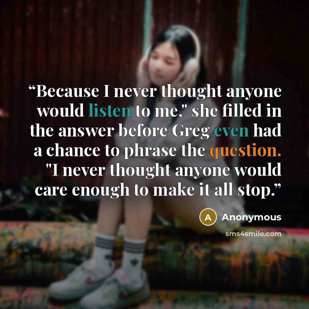 “Because I never thought anyone would listen to me," she filled in the answer before Greg even had a chance to phrase the question. "I never thought anyone would care enough to make it all stop.” quote by Anonymous