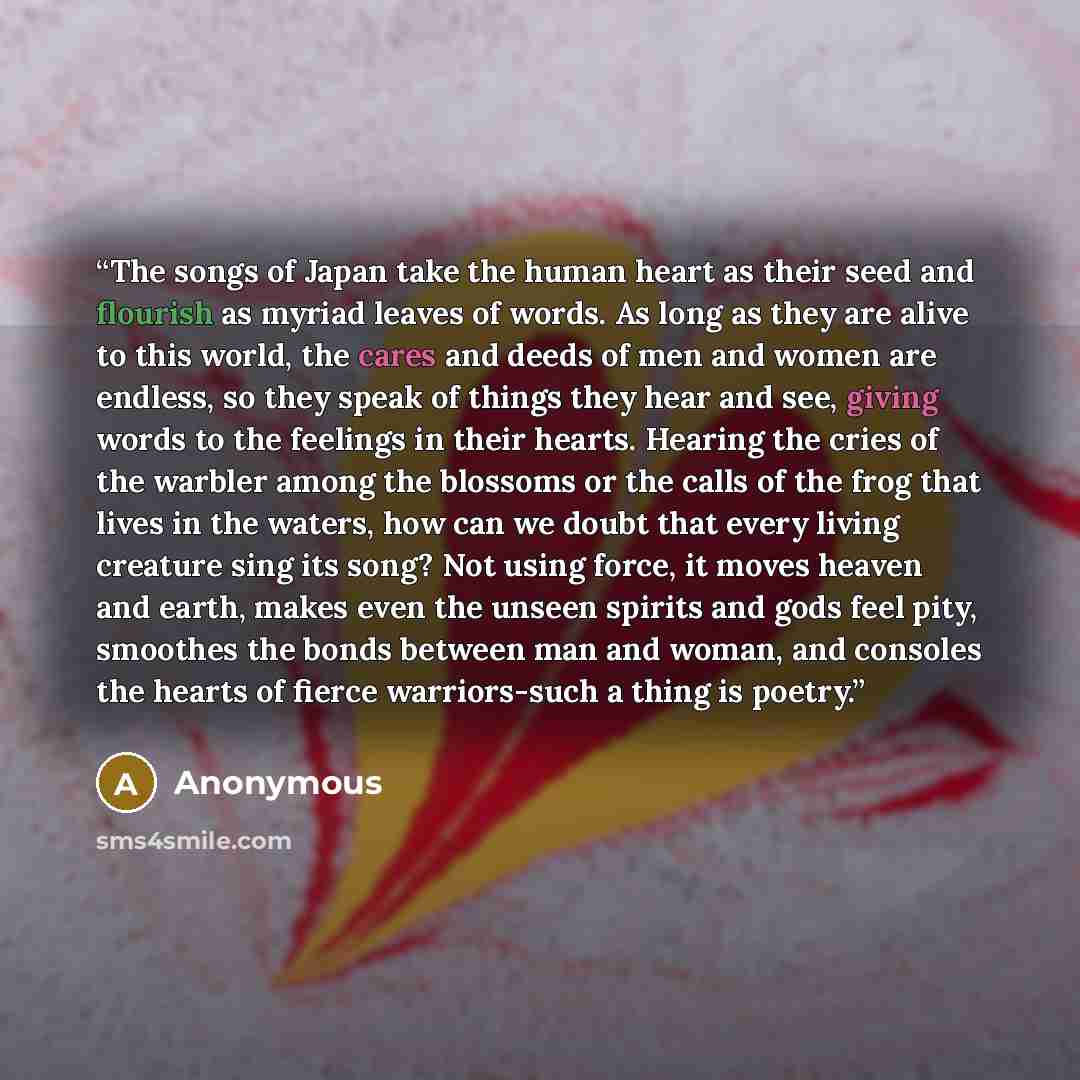 “The songs of Japan take the human heart as their seed and flourish as myriad leaves of words. As long as they are alive to this world, the cares and deeds of men and women are endless, so they speak of things they hear and see, giving words to the feelings in their hearts. Hearing the cries of the…” quote by Anonymous