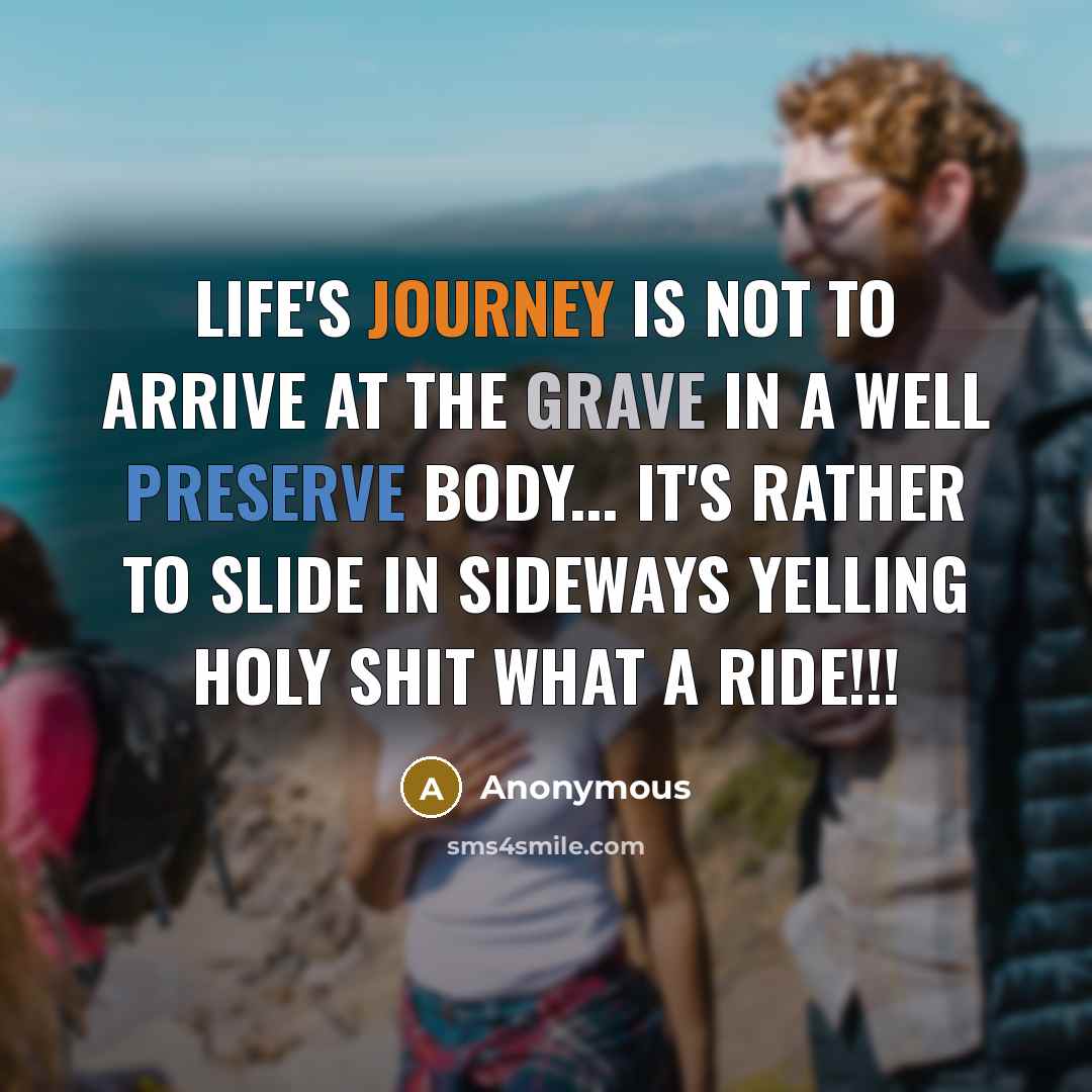 “Life's journey is not to arrive at the grave in a well preserve body... It's rather to slide in sideways yelling holy shit what a ride!!!” quote by Anonymous