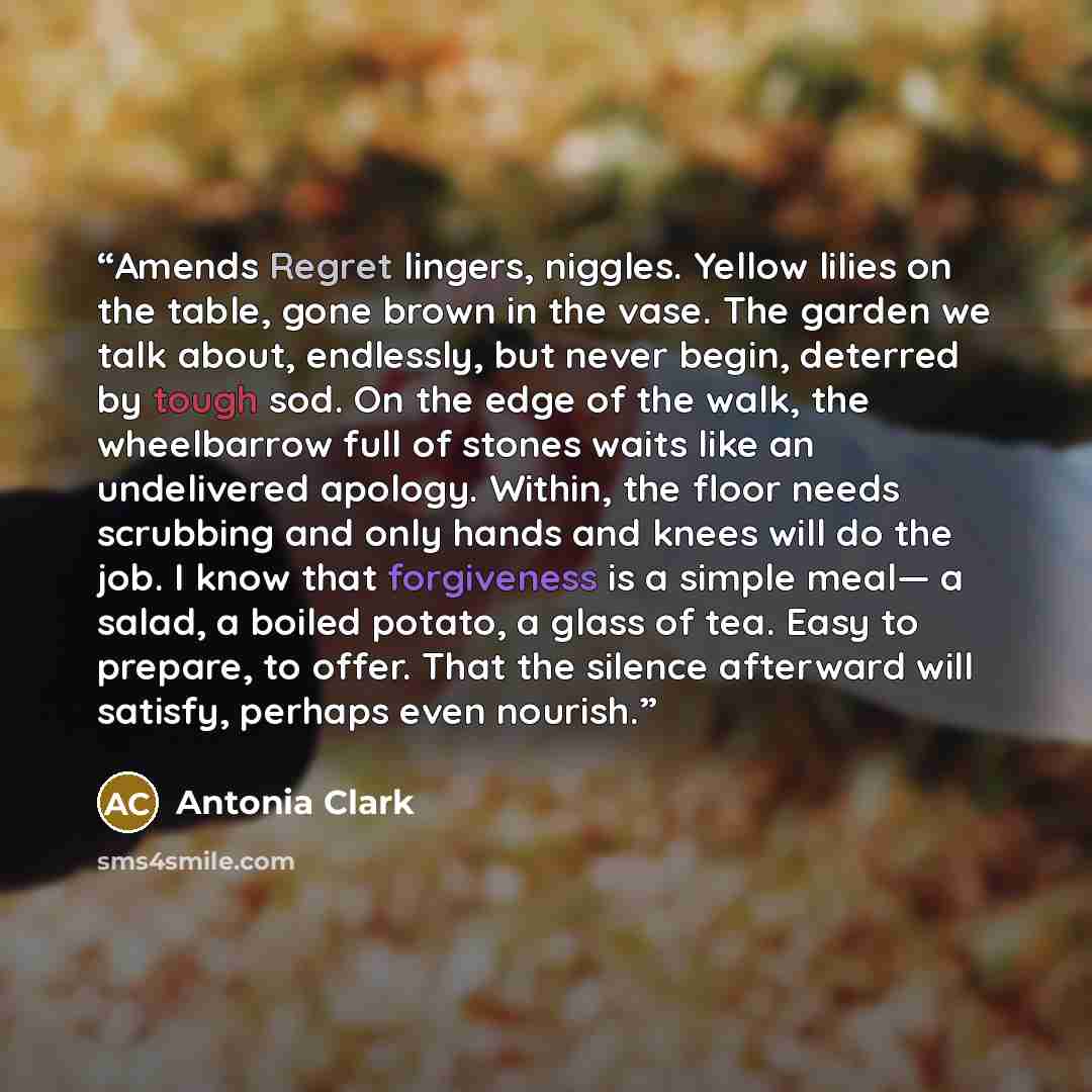 “Amends Regret lingers, niggles. Yellow lilies on the table, gone brown in the vase. The garden we talk about, endlessly, but never begin, deterred by tough sod. On the edge of the walk, the wheelbarrow full of stones waits like an undelivered apology. Within, the floor needs scrubbing and only…” quote by Antonia Clark