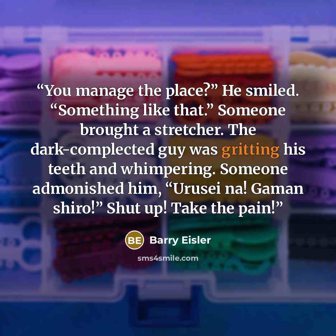 “You manage the place?” He smiled. “Something like that.” Someone brought a stretcher. The dark-complected guy was gritting his teeth and whimpering. Someone admonished him, “Urusei na! Gaman shiro!” Shut up! Take the pain!” quote by Barry Eisler