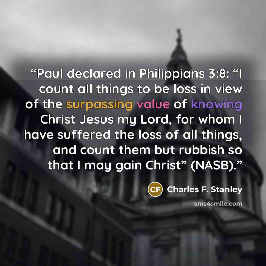 “Paul declared in Philippians 3:8: “I count all things to be loss in view of the surpassing value of knowing Christ Jesus my Lord, for whom I have suffered the loss of all things, and count them but rubbish so that I may gain Christ” (NASB).” quote by Charles F. Stanley