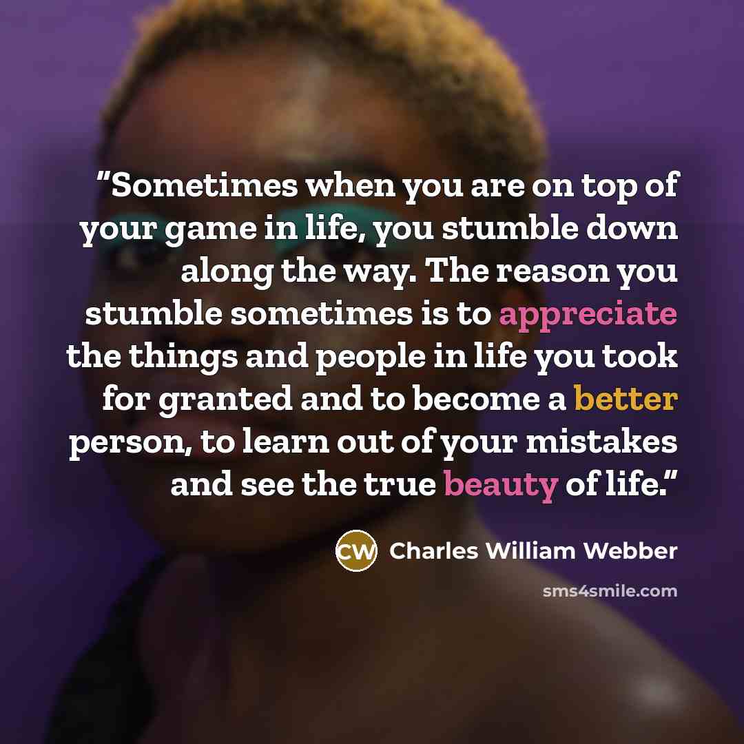 “Sometimes when you are on top of your game in life, you stumble down along the way. The reason you stumble sometimes is to appreciate the things and people in life you took for granted and to become a better person, to learn out of your mistakes and see the true beauty of life.” quote by Charles William Webber
