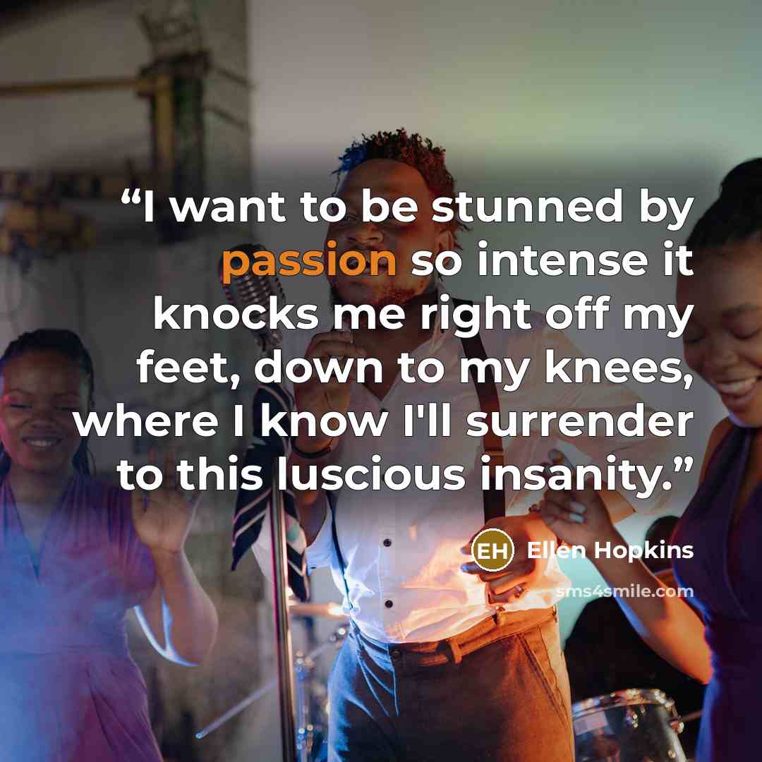 “I want to be stunned by passion so intense it knocks me right off my feet, down to my knees, where I know I'll surrender to this luscious insanity.” quote by Ellen Hopkins