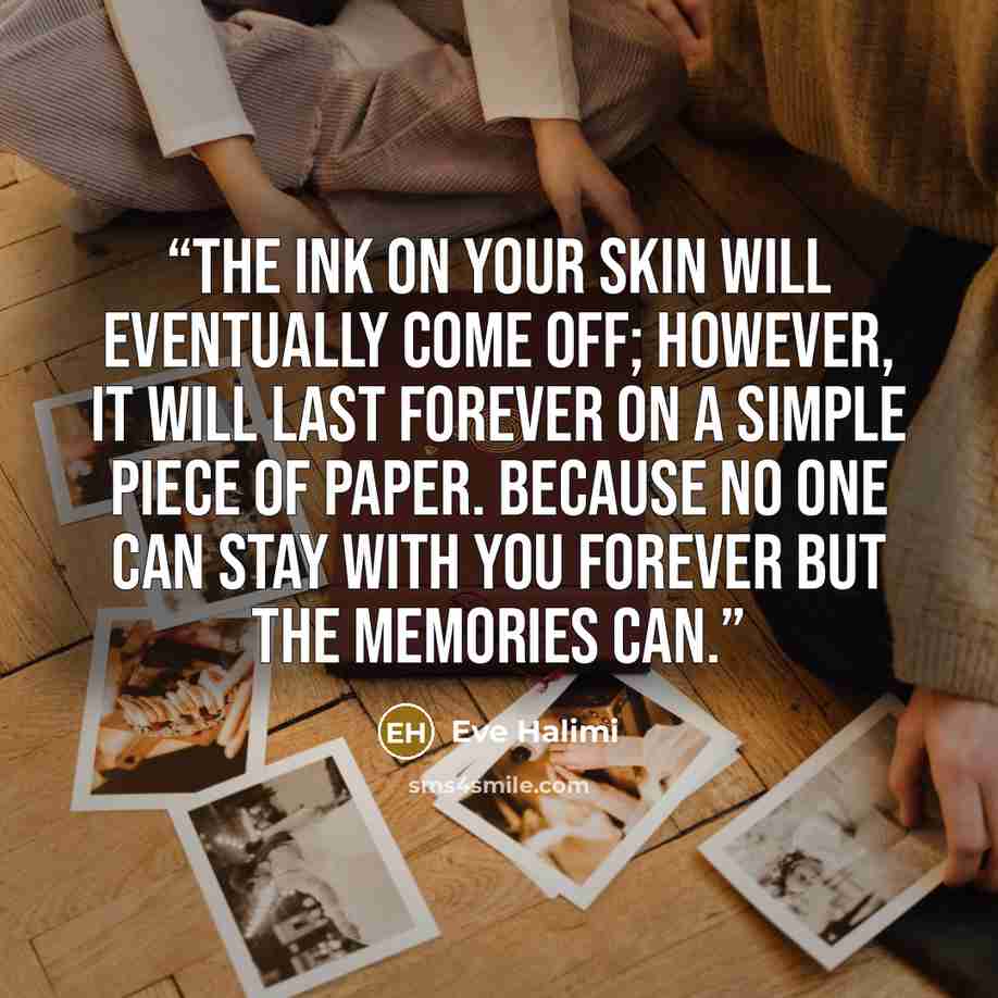 “The ink on your skin will eventually come off; however, it will last forever on a simple piece of paper. Because no one can stay with you forever but the memories can.” quote by Eve Halimi