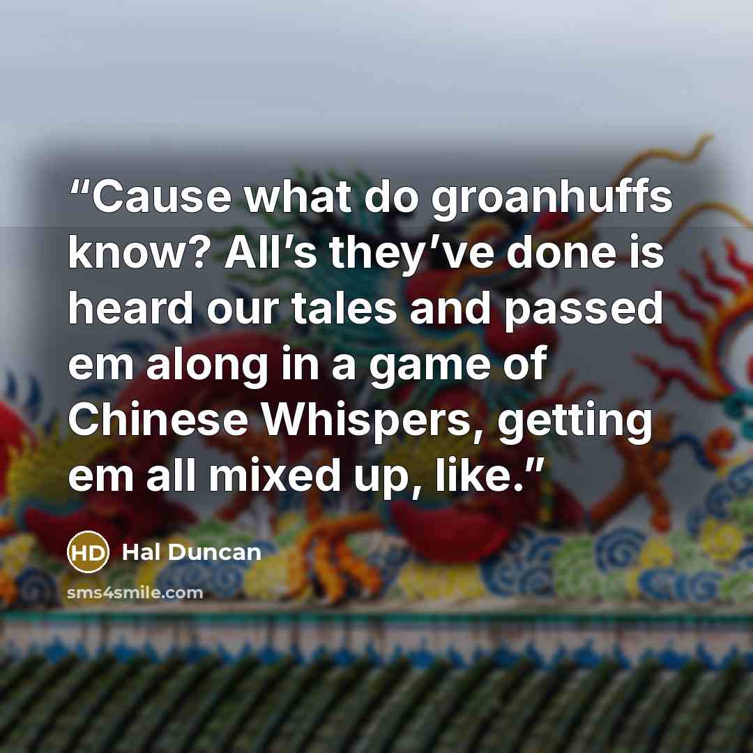 “Cause what do groanhuffs know? All’s they’ve done is heard our tales and passed em along in a game of Chinese Whispers, getting em all mixed up, like.” quote by Hal Duncan