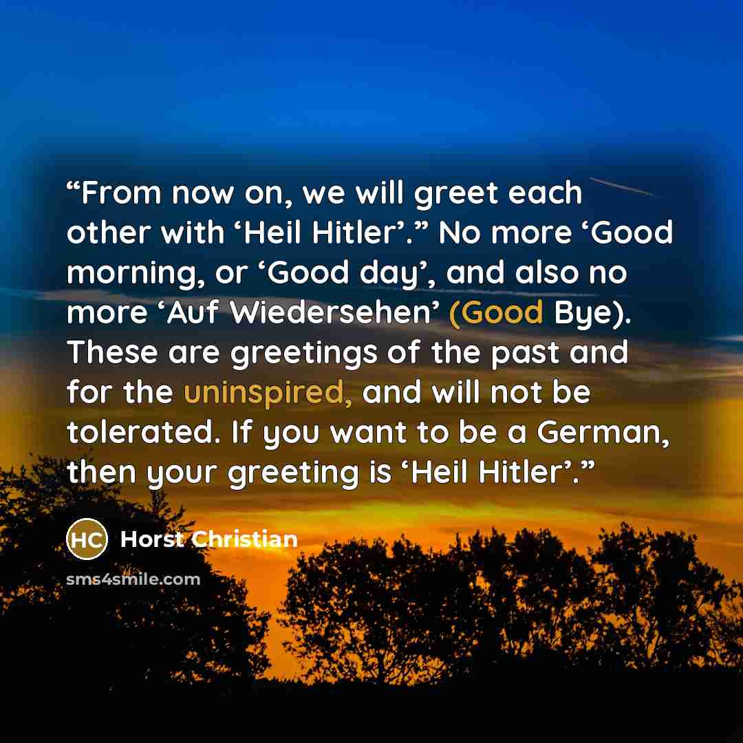 “From now on, we will greet each other with ‘Heil Hitler’.” No more ‘Good morning, or ‘Good day’, and also no more ‘Auf Wiedersehen’ (Good Bye). These are greetings of the past and for the uninspired, and will not be tolerated. If you want to be a German, then your greeting is ‘Heil Hitler’.” quote by Horst Christian