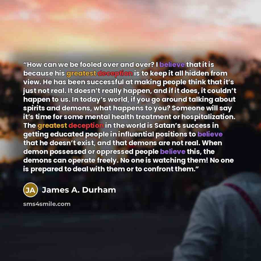 “How can we be fooled over and over? I believe that it is because his greatest deception is to keep it all hidden from view. He has been successful at making people think that it’s just not real. It doesn’t really happen, and if it does, it couldn’t happen to us. In today’s world, if you go around…” quote by James A. Durham