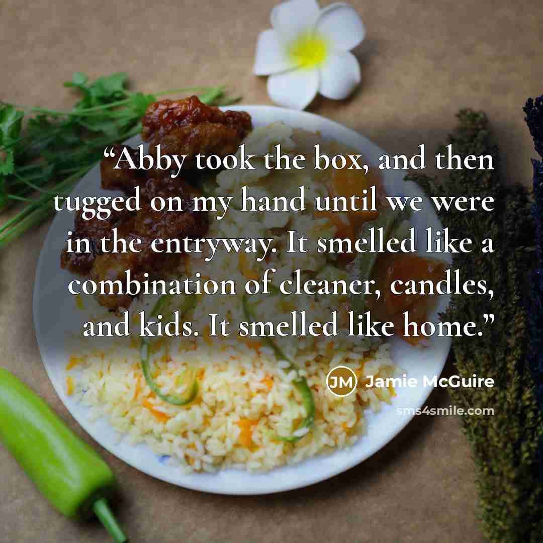 “Abby took the box, and then tugged on my hand until we were in the entryway. It smelled like a combination of cleaner, candles, and kids. It smelled like home.” quote by Jamie McGuire