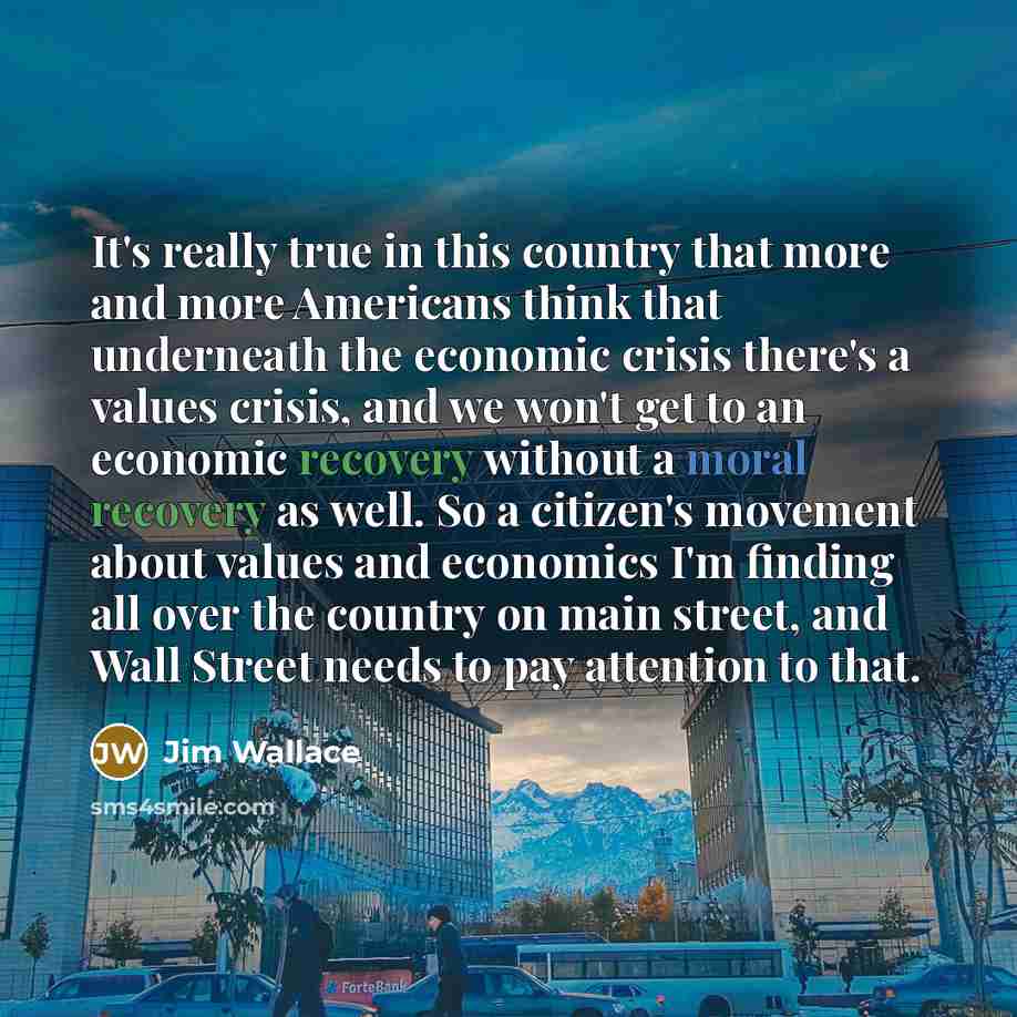 “It's really true in this country that more and more Americans think that underneath the economic crisis there's a values crisis, and we won't get to an economic recovery without a moral recovery as well. So a citizen's movement about values and economics I'm finding all over the country on main…” quote by Jim Wallace