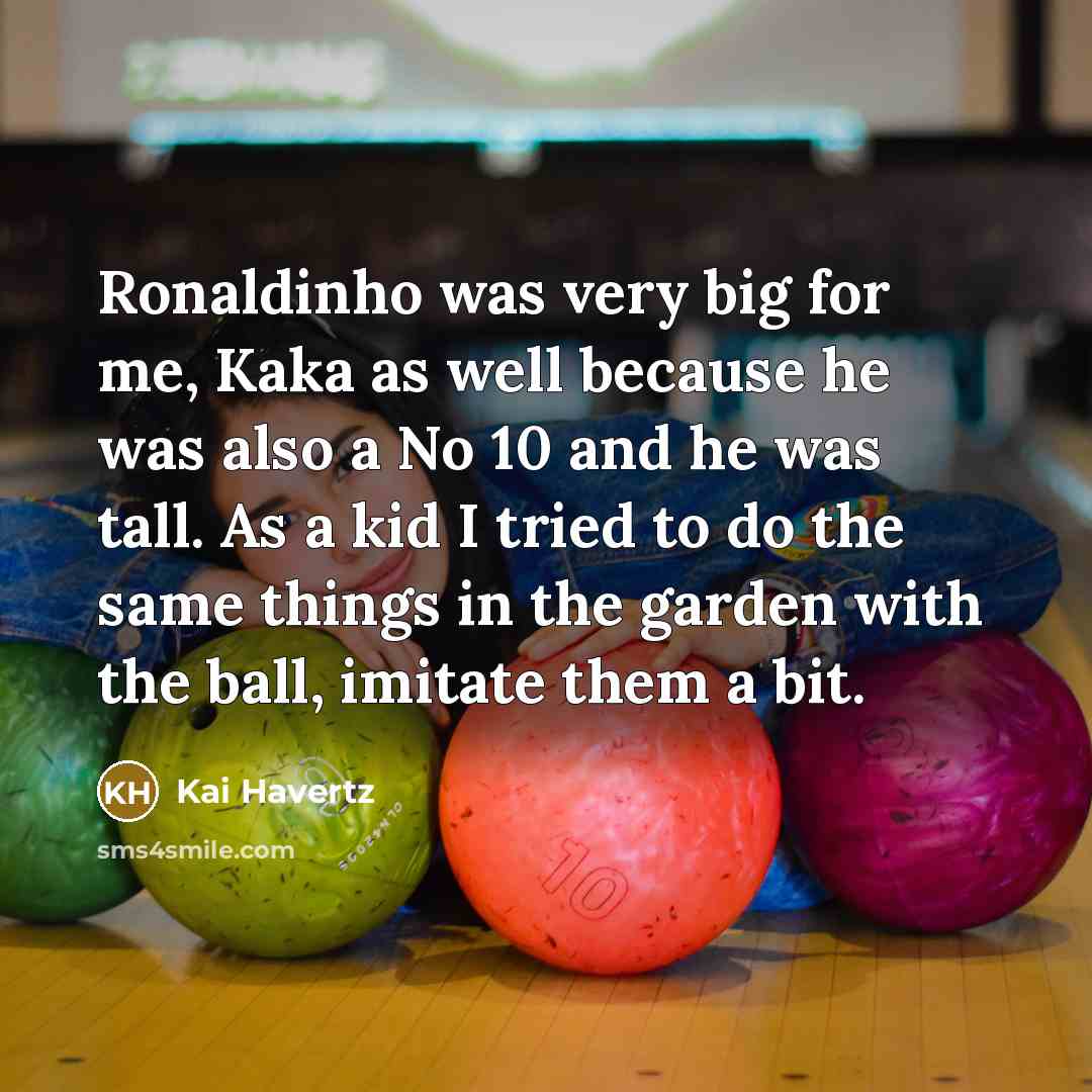 “Ronaldinho was very big for me, Kaka as well because he was also a No 10 and he was tall. As a kid I tried to do the same things in the garden with the ball, imitate them a bit.” quote by Kai Havertz