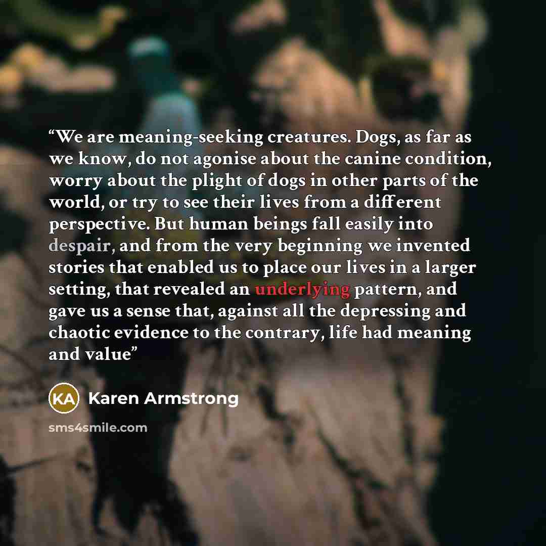 “We are meaning-seeking creatures. Dogs, as far as we know, do not agonise about the canine condition, worry about the plight of dogs in other parts of the world, or try to see their lives from a different perspective. But human beings fall easily into despair, and from the very beginning we…” quote by Karen Armstrong