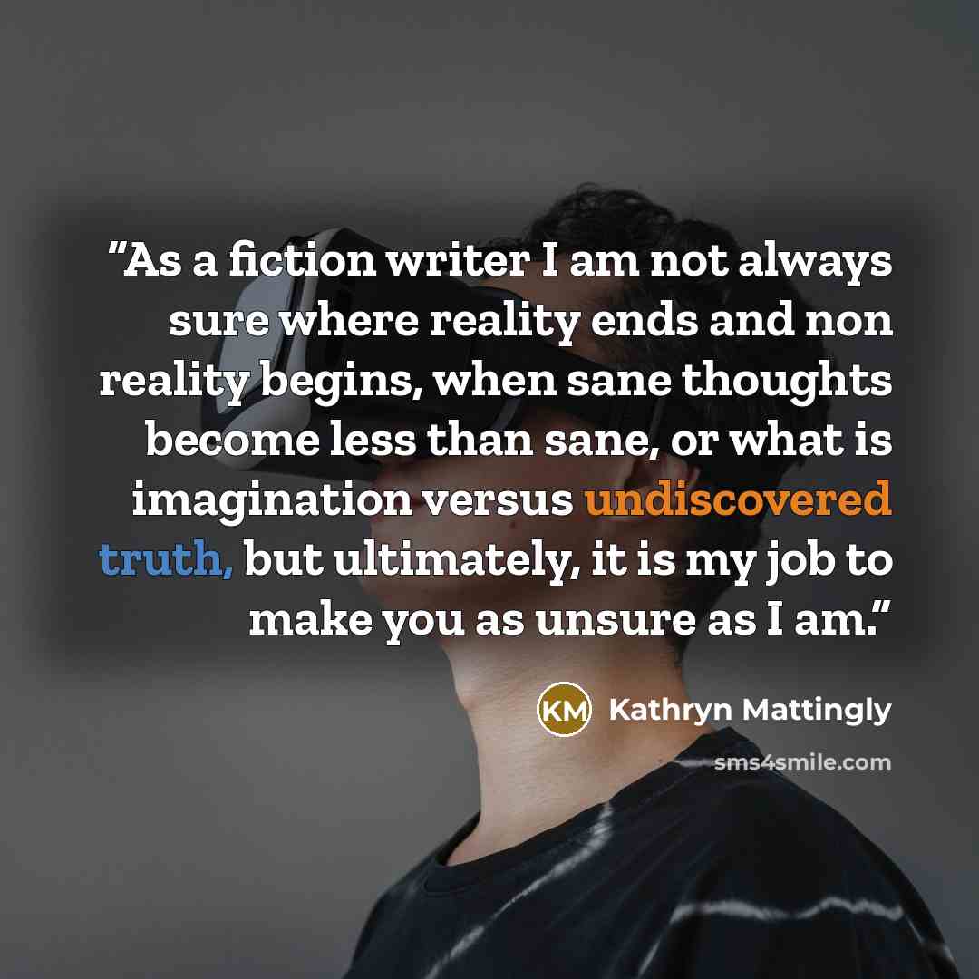 “As a fiction writer I am not always sure where reality ends and non reality begins, when sane thoughts become less than sane, or what is imagination versus undiscovered truth, but ultimately, it is my job to make you as unsure as I am.” quote by Kathryn Mattingly