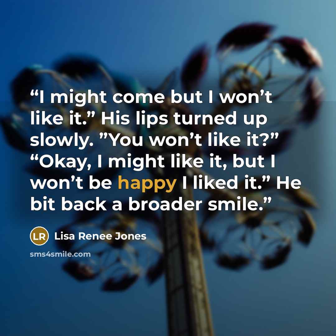 “I might come but I won’t like it.” His lips turned up slowly. ”You won’t like it?” “Okay, I might like it, but I won’t be happy I liked it.” He bit back a broader smile.” quote by Lisa Renee Jones