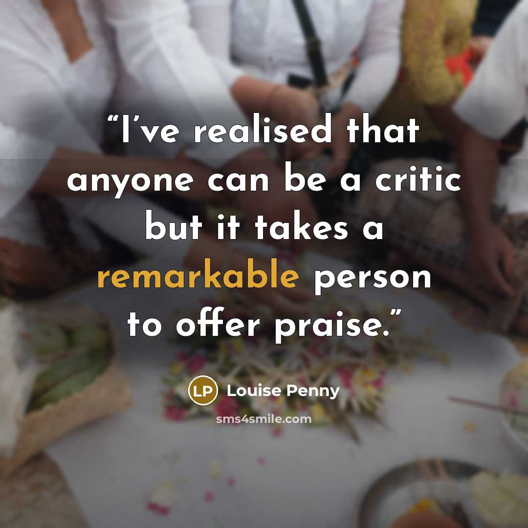 “I’ve realised that anyone can be a critic but it takes a remarkable person to offer praise.” quote by Louise Penny