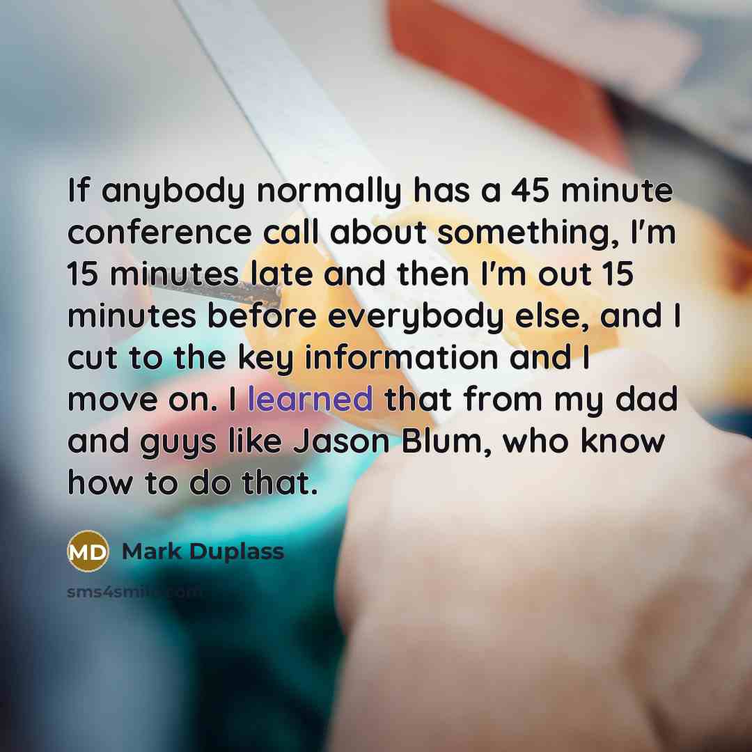 “If anybody normally has a 45 minute conference call about something, I'm 15 minutes late and then I'm out 15 minutes before everybody else, and I cut to the key information and I move on. I learned that from my dad and guys like Jason Blum, who know how to do that.” quote by Mark Duplass