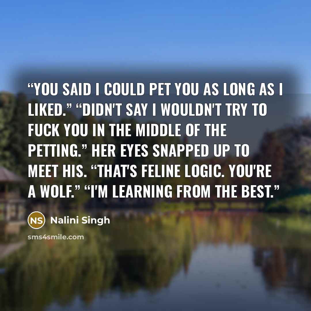 “You said I could pet you as long as I liked.” “Didn't say I wouldn't try to fuck you in the middle of the petting.” Her eyes snapped up to meet his. “That's feline logic. You're a wolf.” “I'm learning from the best.” quote by Nalini Singh