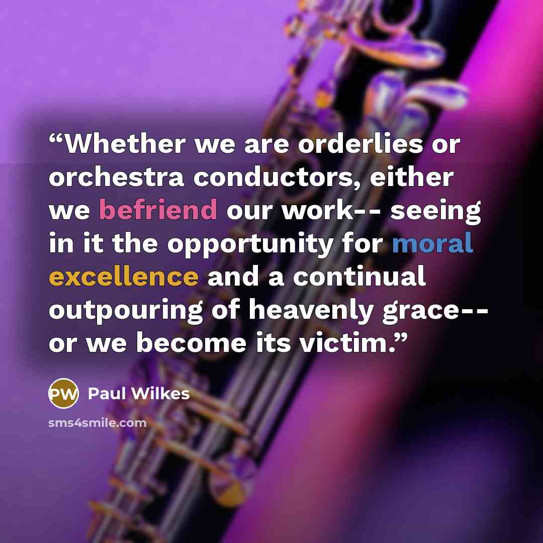 “Whether we are orderlies or orchestra conductors, either we befriend our work-- seeing in it the opportunity for moral excellence and a continual outpouring of heavenly grace-- or we become its victim.” quote by Paul Wilkes