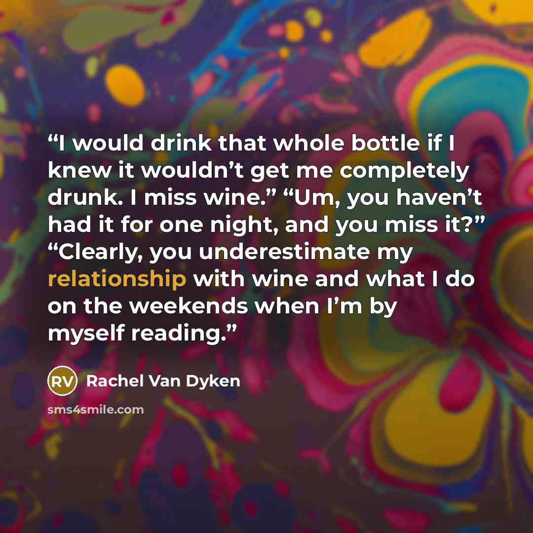 “I would drink that whole bottle if I knew it wouldn’t get me completely drunk. I miss wine.” “Um, you haven’t had it for one night, and you miss it?” “Clearly, you underestimate my relationship with wine and what I do on the weekends when I’m by myself reading.” quote by Rachel Van Dyken