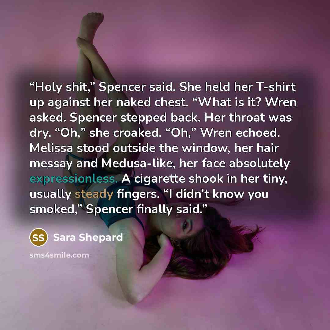 “Holy shit,” Spencer said. She held her T-shirt up against her naked chest. “What is it? Wren asked. Spencer stepped back. Her throat was dry. “Oh,” she croaked. “Oh,” Wren echoed. Melissa stood outside the window, her hair messay and Medusa-like, her face absolutely expressionless. A cigarette…” quote by Sara Shepard