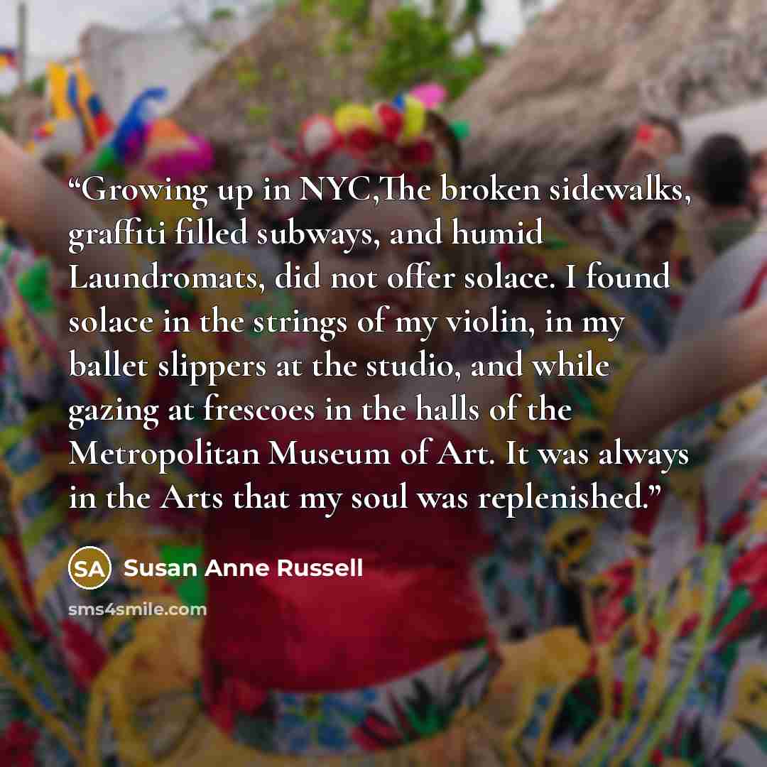 “Growing up in NYC,The broken sidewalks, graffiti filled subways, and humid Laundromats, did not offer solace. I found solace in the strings of my violin, in my ballet slippers at the studio, and while gazing at frescoes in the halls of the Metropolitan Museum of Art. It was always in the Arts that…” quote by Susan Anne Russell