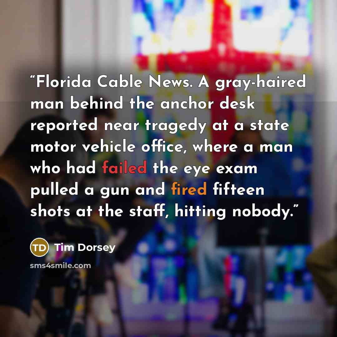 “Florida Cable News. A gray-haired man behind the anchor desk reported near tragedy at a state motor vehicle office, where a man who had failed the eye exam pulled a gun and fired fifteen shots at the staff, hitting nobody.” quote by Tim Dorsey