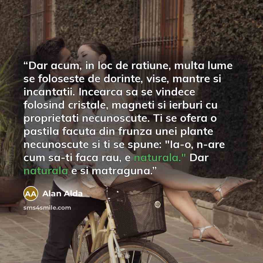 “Dar acum, in loc de ratiune, multa lume se foloseste de dorinte, vise, mantre si incantatii. Incearca sa se vindece folosind cristale, magneti si ierburi cu proprietati necunoscute. Ti se ofera o pastila facuta din frunza unei plante necunoscute si ti se spune: "Ia-o, n-are cum sa-ti faca rau, e…” quote by Alan Alda