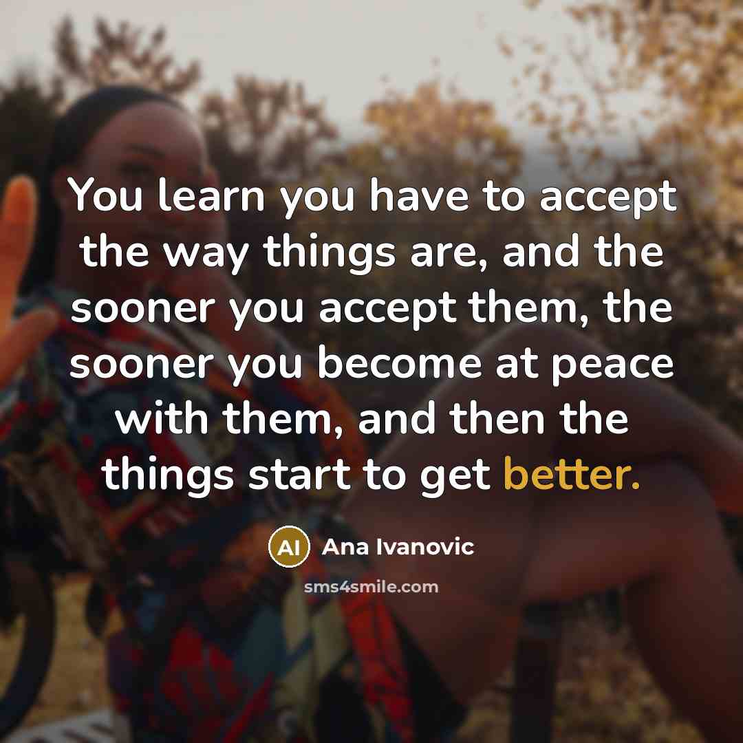 “You learn you have to accept the way things are, and the sooner you accept them, the sooner you become at peace with them, and then the things start to get better.” quote by Ana Ivanovic