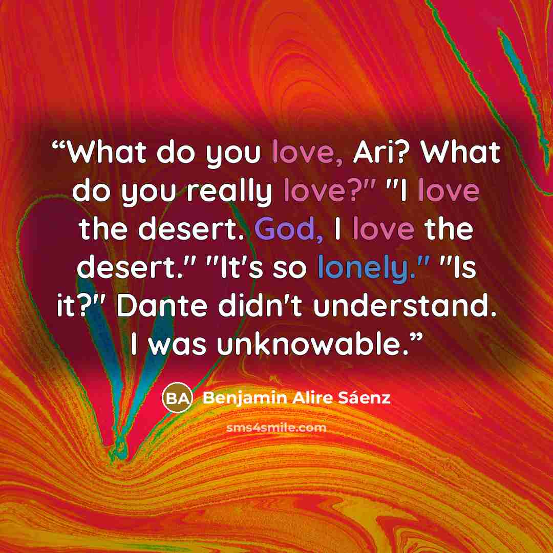 “What do you love, Ari? What do you really love?" "I love the desert. God, I love the desert." "It's so lonely." "Is it?" Dante didn't understand. I was unknowable.” quote by Benjamin Alire Sáenz