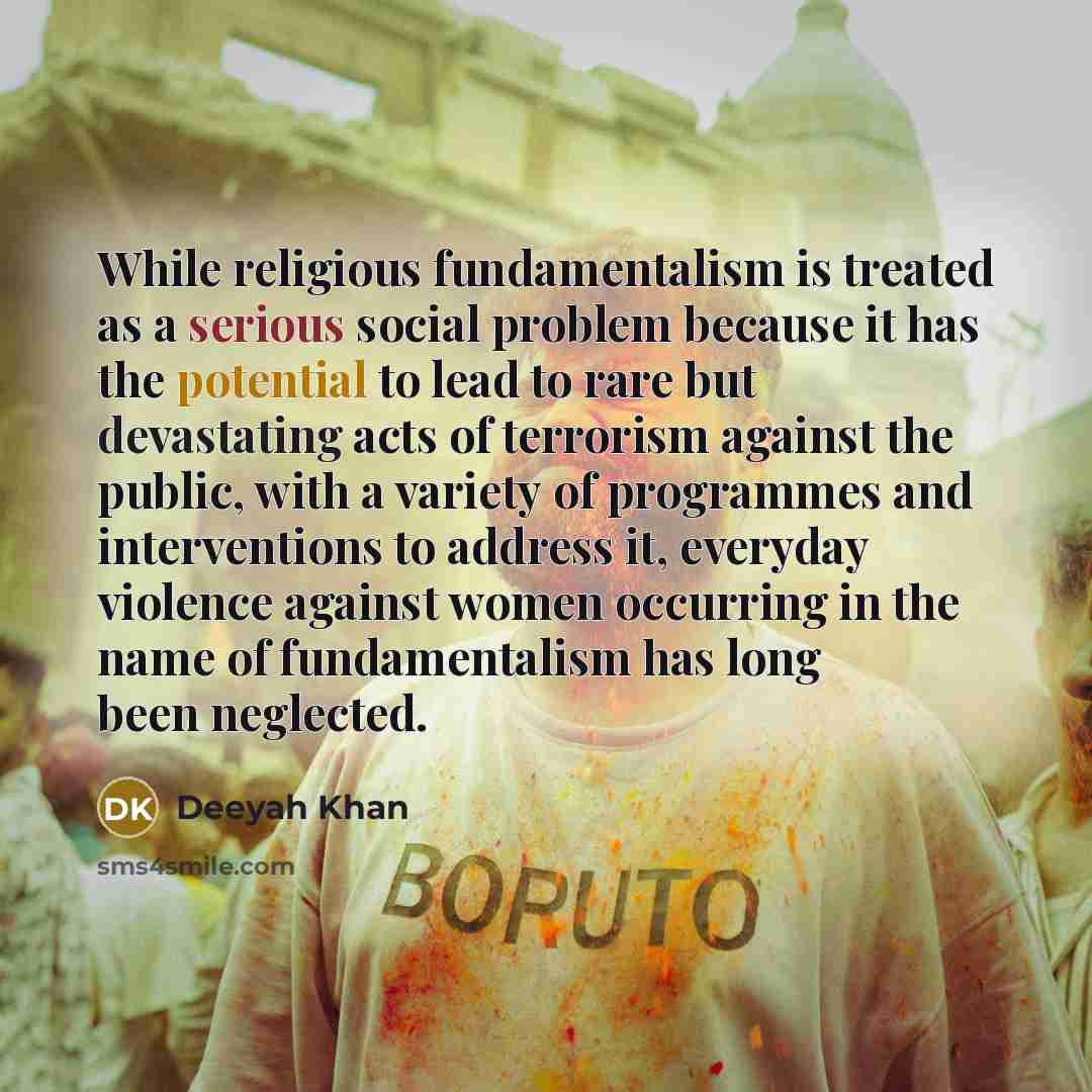 “While religious fundamentalism is treated as a serious social problem because it has the potential to lead to rare but devastating acts of terrorism against the public, with a variety of programmes and interventions to address it, everyday violence against women occurring in the name of…” quote by Deeyah Khan