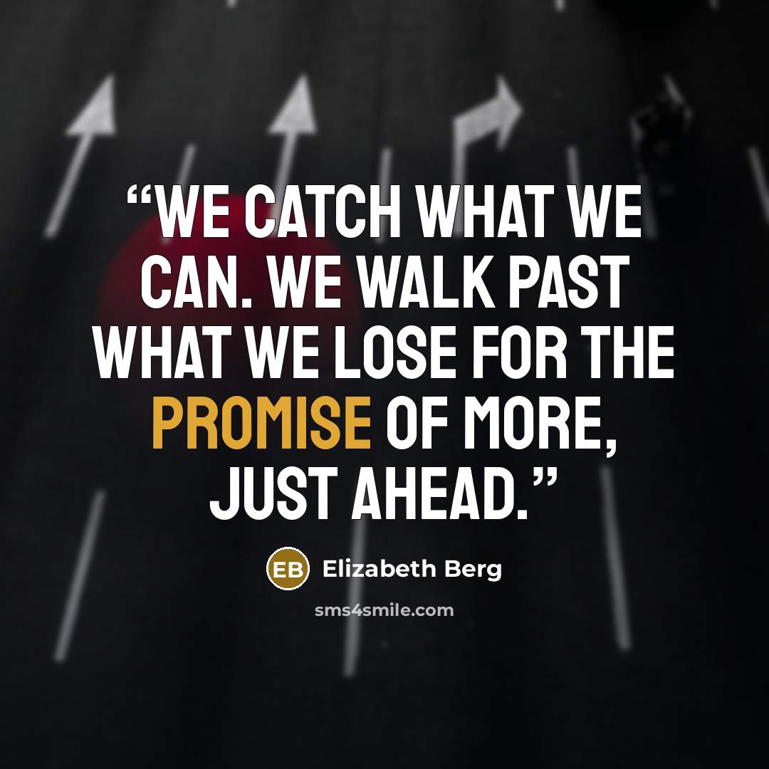 “We catch what we can. We walk past what we lose for the promise of more, just ahead.” quote by Elizabeth Berg