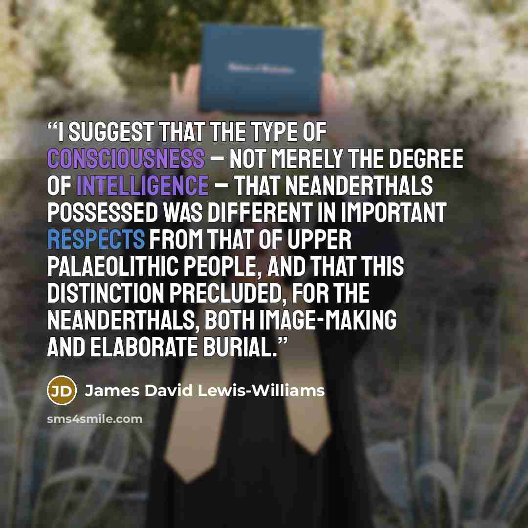 “I suggest that the type of consciousness – not merely the degree of intelligence – that Neanderthals possessed was different in important respects from that of Upper Palaeolithic people, and that this distinction precluded, for the Neanderthals, both image-making and elaborate burial.” quote by James David Lewis-Williams