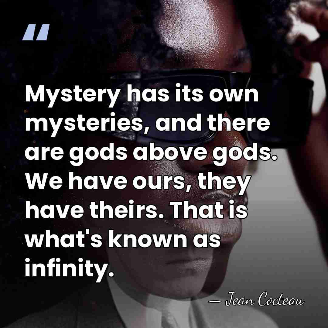 Mystery has its own mysteries, and there are gods above gods. We&hellip; - Jean Cocteau