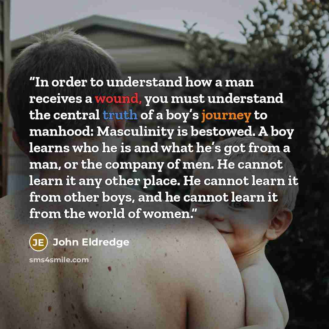 “In order to understand how a man receives a wound, you must understand the central truth of a boy’s journey to manhood: Masculinity is bestowed. A boy learns who he is and what he’s got from a man, or the company of men. He cannot learn it any other place. He cannot learn it from other boys, and…” quote by John Eldredge