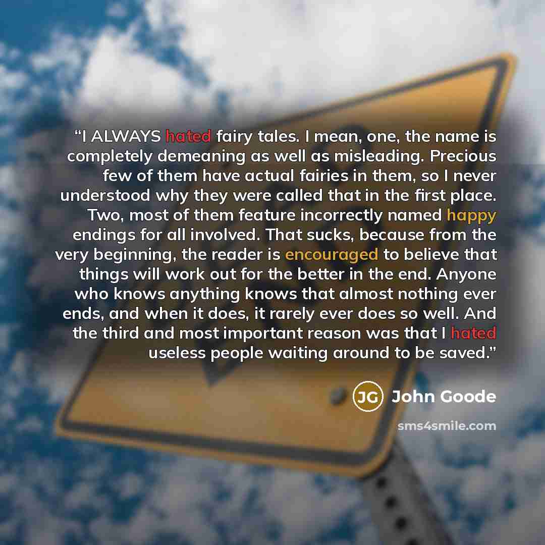 “I ALWAYS hated fairy tales. I mean, one, the name is completely demeaning as well as misleading. Precious few of them have actual fairies in them, so I never understood why they were called that in the first place. Two, most of them feature incorrectly named happy endings for all involved. That…” quote by John Goode