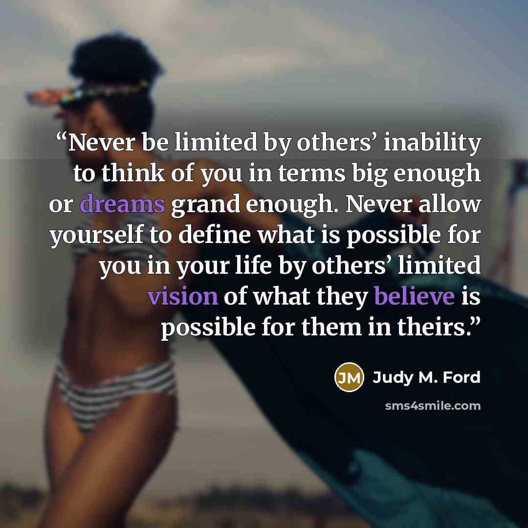“Never be limited by others’ inability to think of you in terms big enough or dreams grand enough. Never allow yourself to define what is possible for you in your life by others’ limited vision of what they believe is possible for them in theirs.” quote by Judy M. Ford