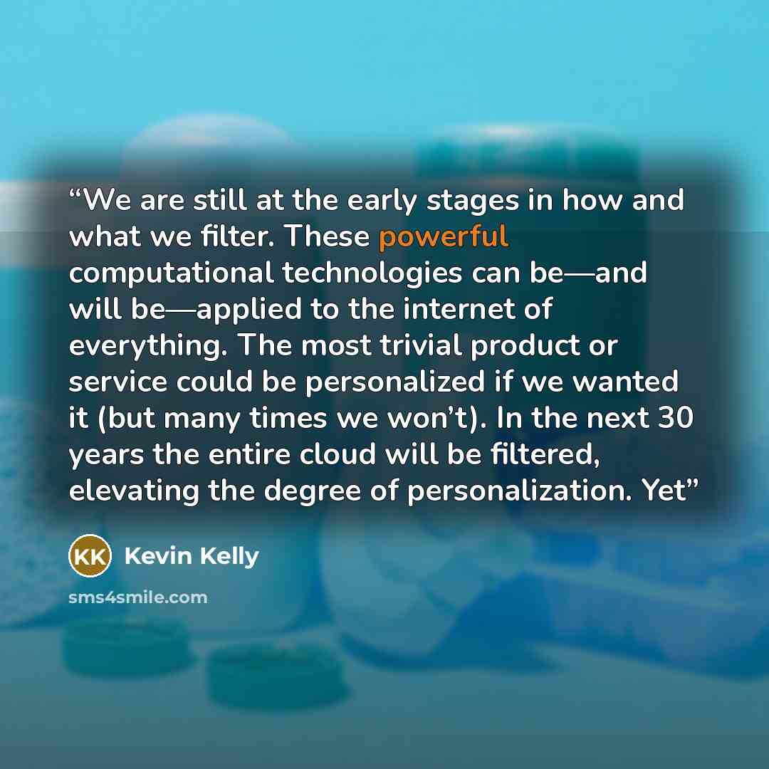 “We are still at the early stages in how and what we filter. These powerful computational technologies can be—and will be—applied to the internet of everything. The most trivial product or service could be personalized if we wanted it (but many times we won’t). In the next 30 years the entire cloud…” quote by Kevin Kelly