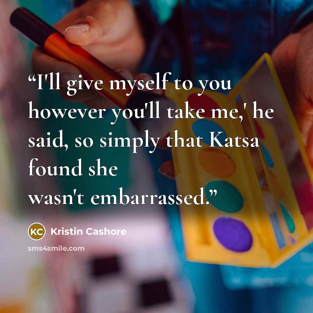 “I'll give myself to you however you'll take me,' he said, so simply that Katsa found she wasn't embarrassed.” quote by Kristin Cashore